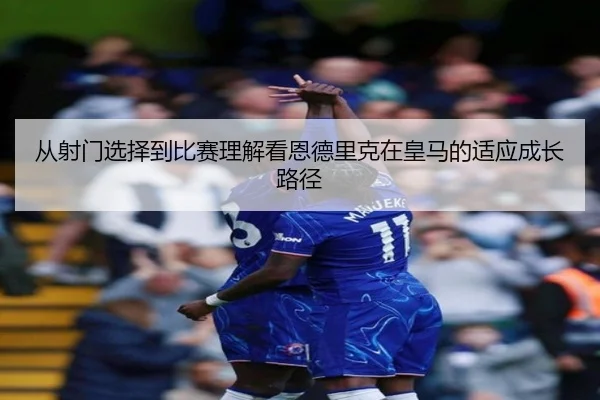 从射门选择到比赛理解看恩德里克在皇马的适应成长路径