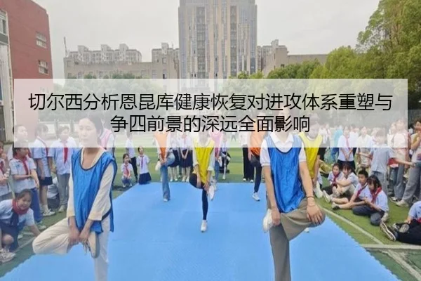 切尔西分析恩昆库健康恢复对进攻体系重塑与争四前景的深远全面影响