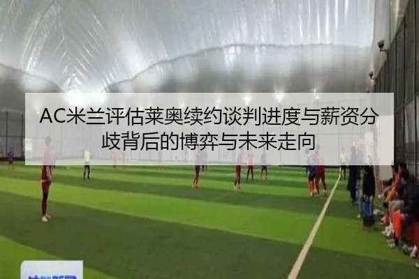 AC米兰评估莱奥续约谈判进度与薪资分歧背后的博弈与未来走向