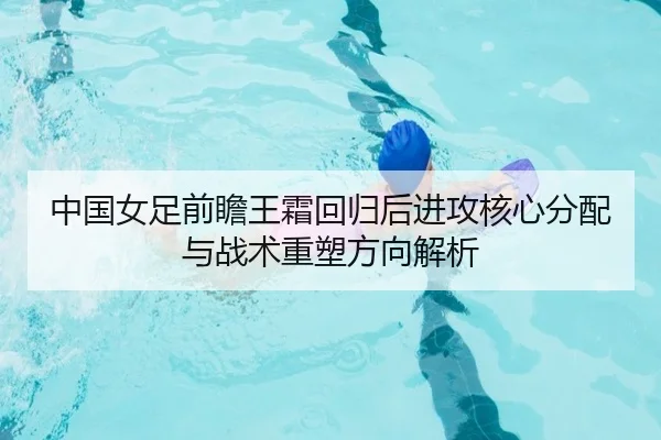 中国女足前瞻王霜回归后进攻核心分配与战术重塑方向解析