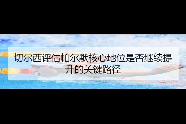切尔西评估帕尔默核心地位是否继续提升的关键路径