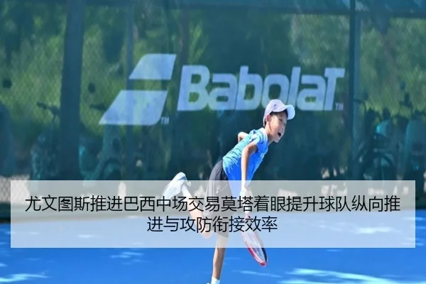 尤文图斯推进巴西中场交易莫塔着眼提升球队纵向推进与攻防衔接效率